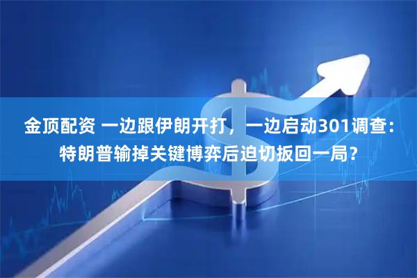 金顶配资 一边跟伊朗开打，一边启动301调查：特朗普输掉关键博弈后迫切扳回一局？