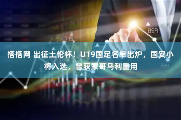 搭搭网 出征土伦杯！U19国足名单出炉，国安小将入选，曾获蒙哥马利重用