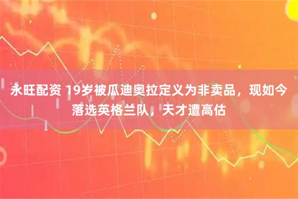 永旺配资 19岁被瓜迪奥拉定义为非卖品，现如今落选英格兰队，天才遭高估