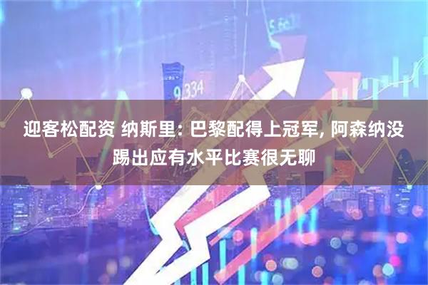 迎客松配资 纳斯里: 巴黎配得上冠军, 阿森纳没踢出应有水平比赛很无聊